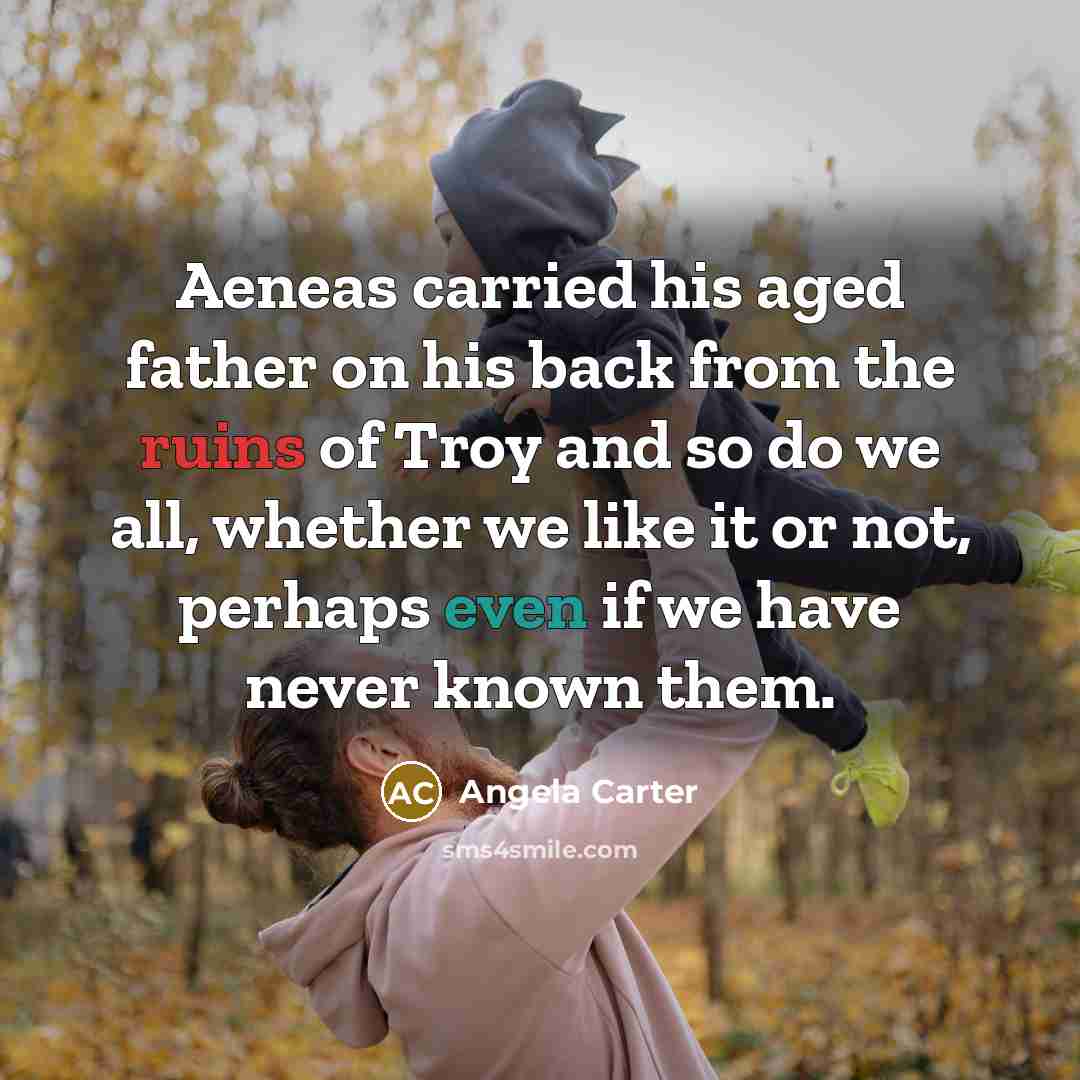 “Aeneas carried his aged father on his back from the ruins of Troy and so do we all, whether we like it or not, perhaps even if we have never known them.” quote by Angela Carter