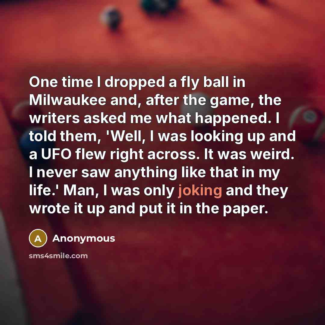 “One time I dropped a fly ball in Milwaukee and, after the game, the writers asked me what happened. I told them, 'Well, I was looking up and a UFO flew right across. It was weird. I never saw anything like that in my life.' Man, I was only joking and they wrote it up and put it in the paper.” quote by Anonymous