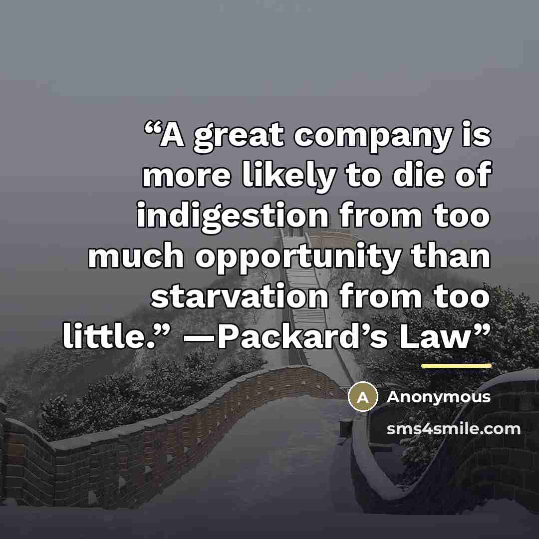 “A great company is more likely to die of indigestion from too much opportunity than starvation from too little.” —Packard’s Law” quote by Anonymous