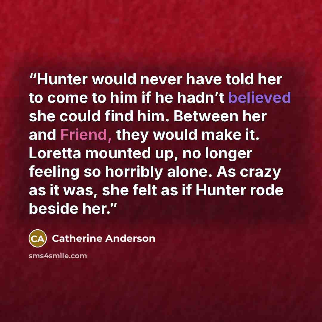 “Hunter would never have told her to come to him if he hadn’t believed she could find him. Between her and Friend, they would make it. Loretta mounted up, no longer feeling so horribly alone. As crazy as it was, she felt as if Hunter rode beside her.” quote by Catherine Anderson