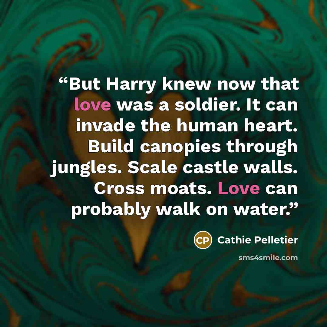 “But Harry knew now that love was a soldier. It can invade the human heart. Build canopies through jungles. Scale castle walls. Cross moats. Love can probably walk on water.” quote by Cathie Pelletier