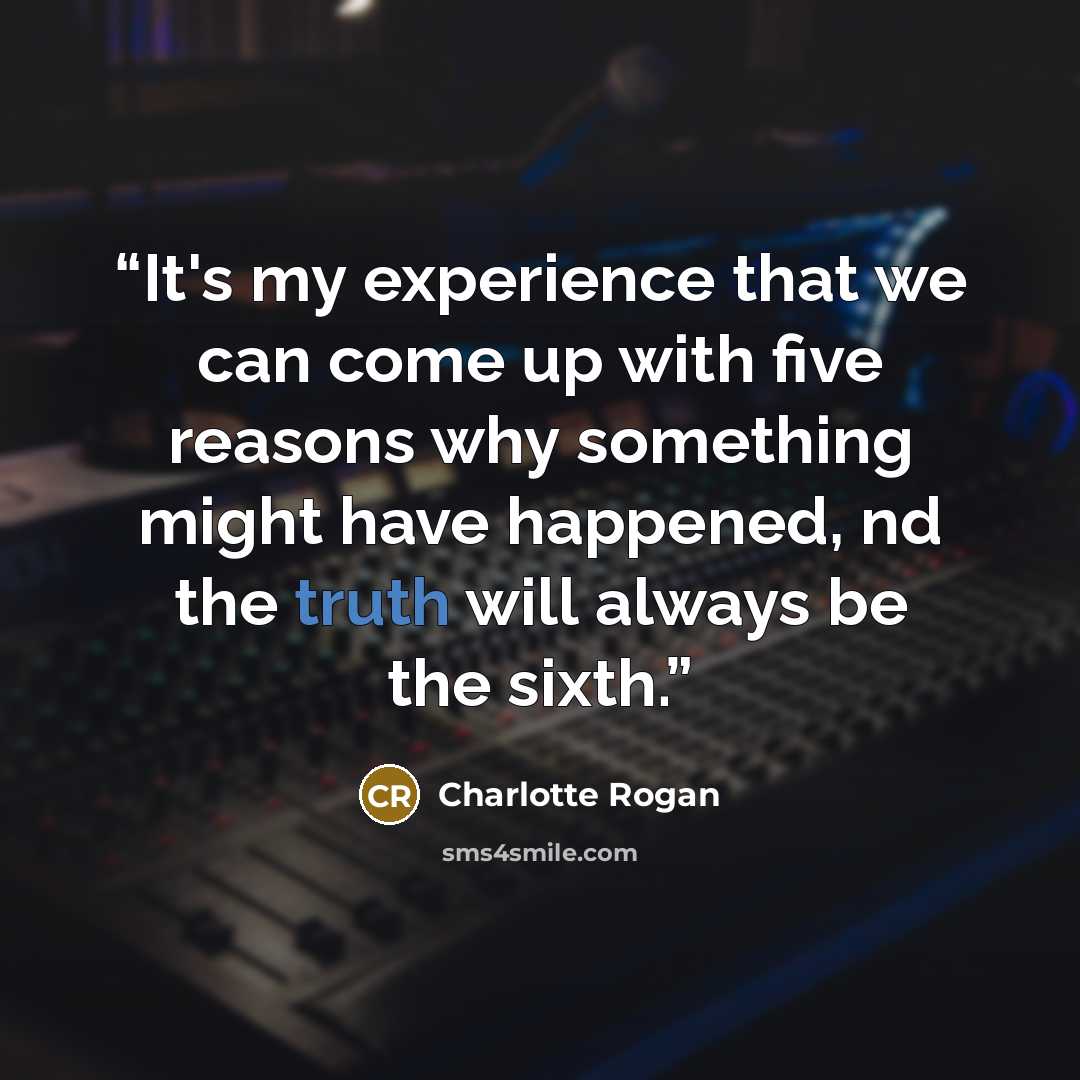 “It's my experience that we can come up with five reasons why something might have happened, nd the truth will always be the sixth.” quote by Charlotte Rogan
