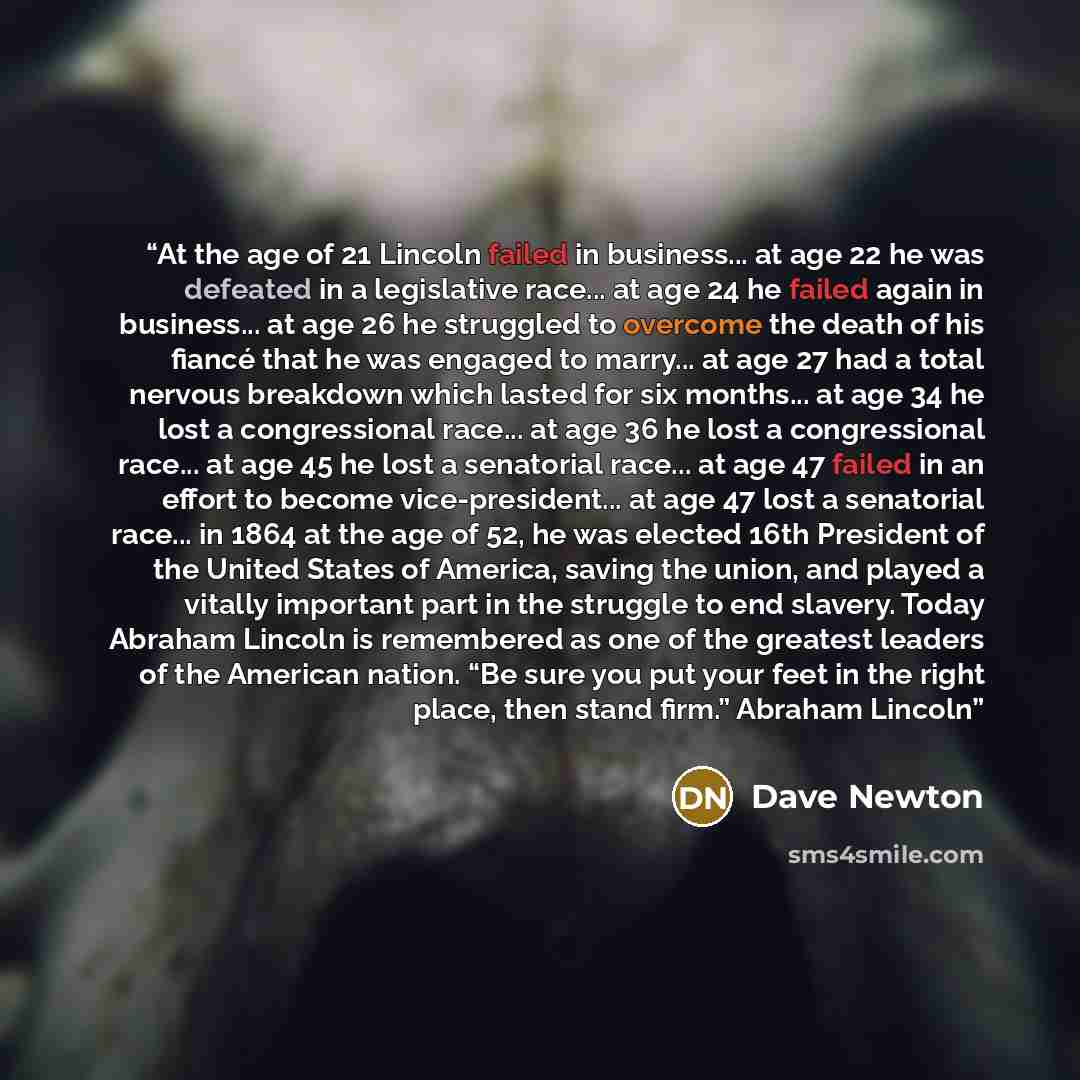 “At the age of 21 Lincoln failed in business... at age 22 he was defeated in a legislative race... at age 24 he failed again in business... at age 26 he struggled to overcome the death of his fiancé that he was engaged to marry... at age 27 had a total nervous breakdown which lasted for six…” quote by Dave Newton