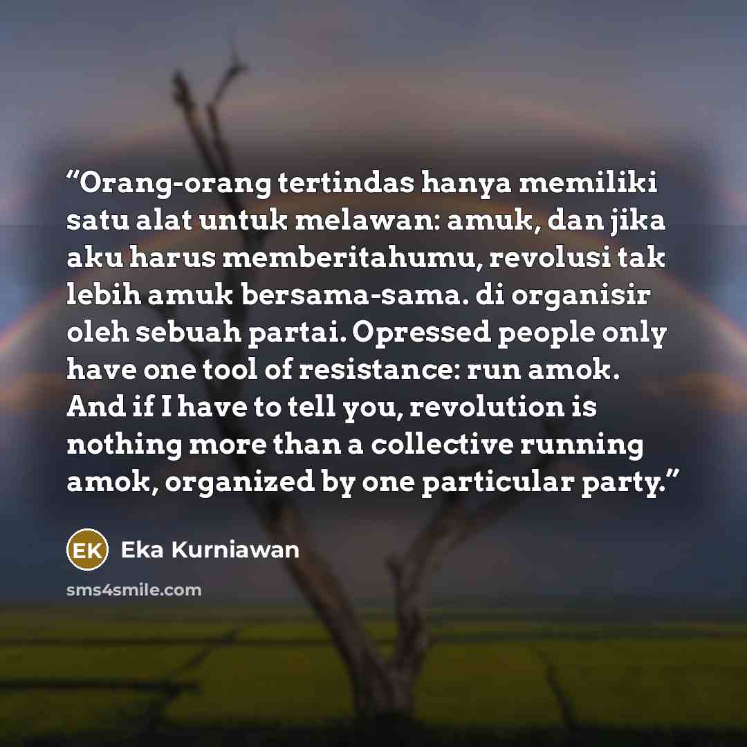 “Orang-orang tertindas hanya memiliki satu alat untuk melawan: amuk, dan jika aku harus memberitahumu, revolusi tak lebih amuk bersama-sama. di organisir oleh sebuah partai. Opressed people only have one tool of resistance: run amok. And if I have to tell you, revolution is nothing more than a…” quote by Eka Kurniawan