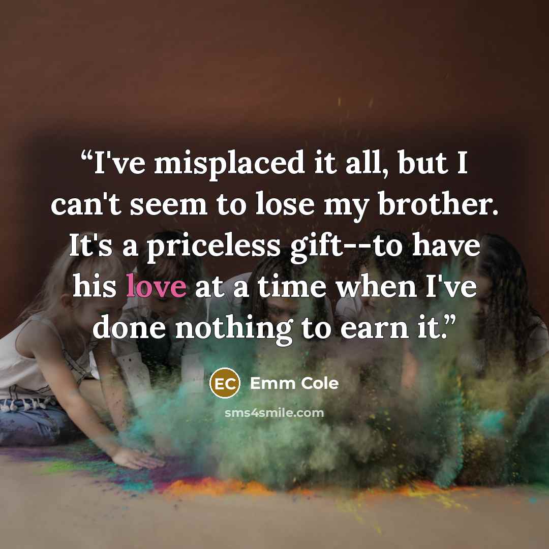 “I've misplaced it all, but I can't seem to lose my brother. It's a priceless gift--to have his love at a time when I've done nothing to earn it.” quote by Emm Cole