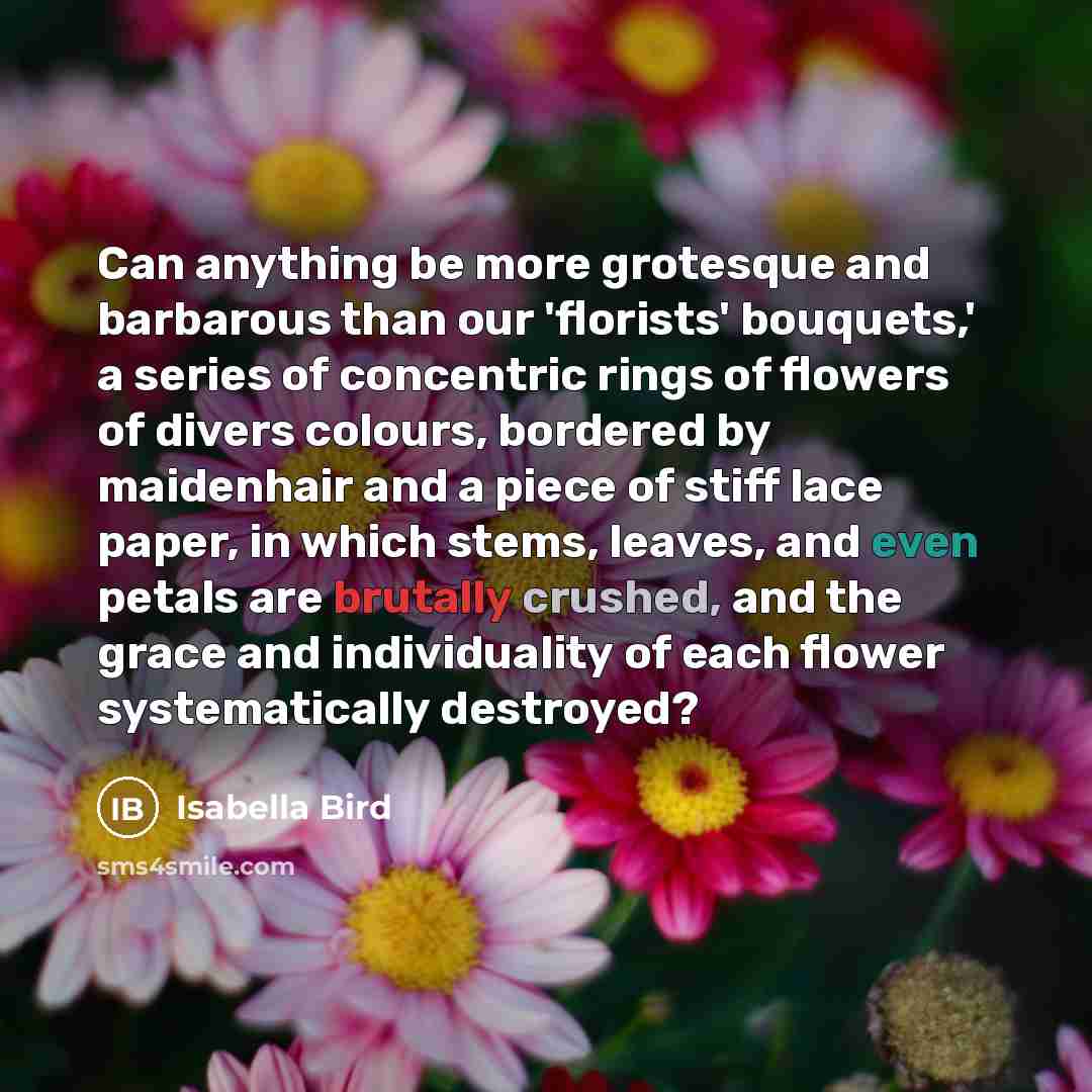 “Can anything be more grotesque and barbarous than our 'florists' bouquets,' a series of concentric rings of flowers of divers colours, bordered by maidenhair and a piece of stiff lace paper, in which stems, leaves, and even petals are brutally crushed, and the grace and individuality of each…” quote by Isabella Bird