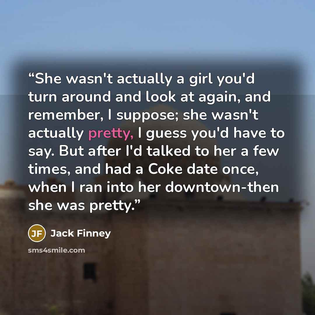 “She wasn't actually a girl you'd turn around and look at again, and remember, I suppose; she wasn't actually pretty, I guess you'd have to say. But after I'd talked to her a few times, and had a Coke date once, when I ran into her downtown-then she was pretty.” quote by Jack Finney