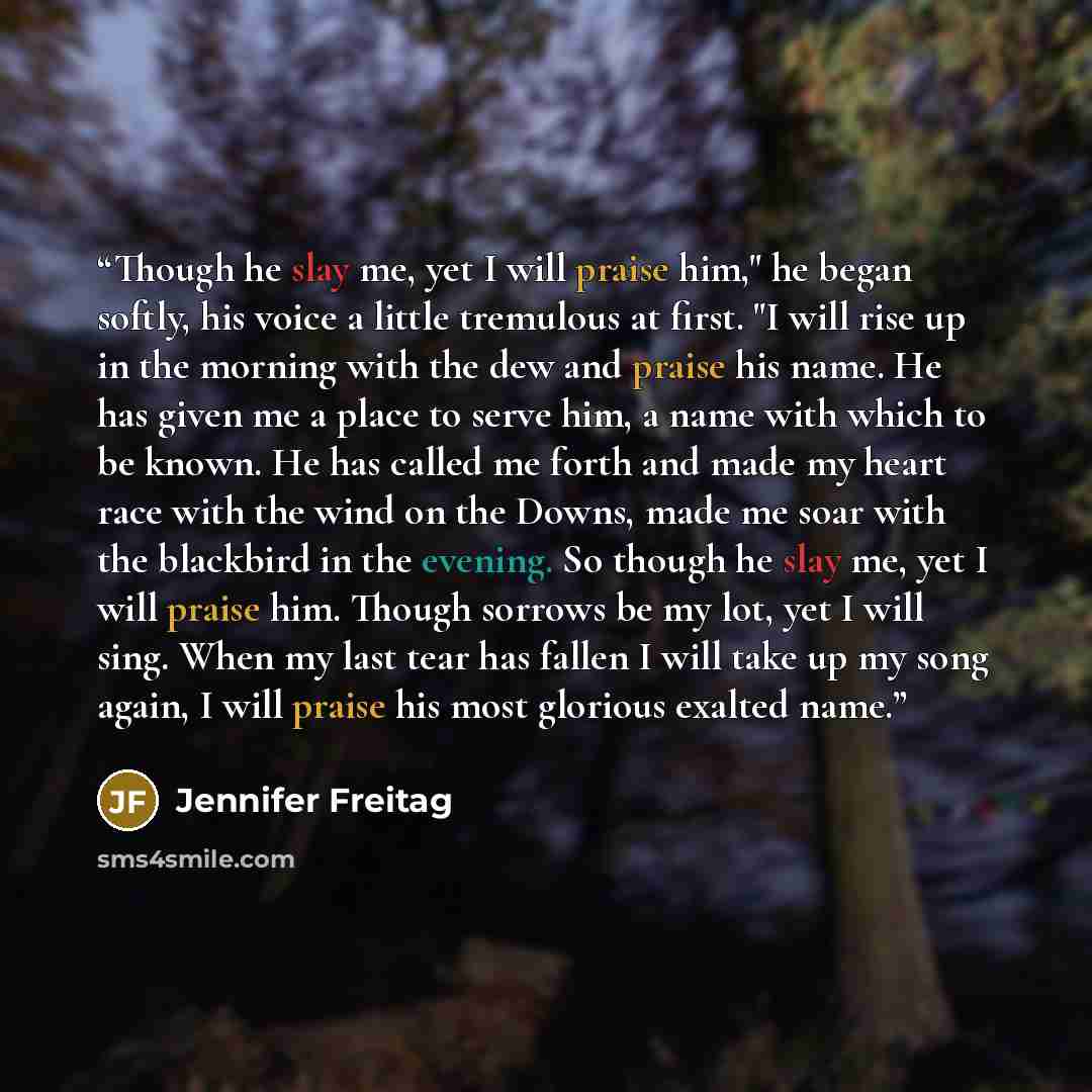 “Though he slay me, yet I will praise him," he began softly, his voice a little tremulous at first. "I will rise up in the morning with the dew and praise his name. He has given me a place to serve him, a name with which to be known. He has called me forth and made my heart race with the wind on…” quote by Jennifer Freitag