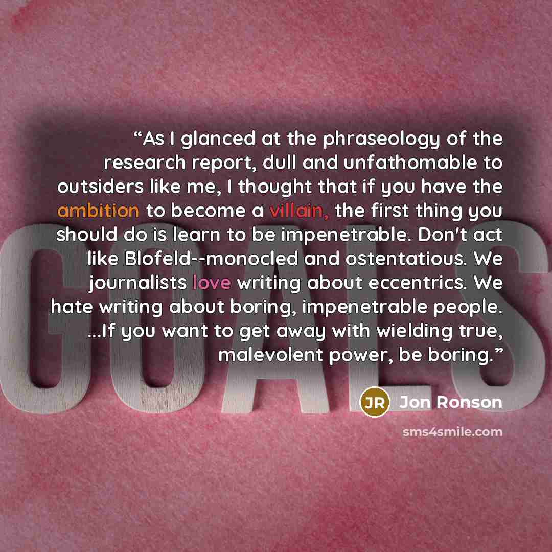 “As I glanced at the phraseology of the research report, dull and unfathomable to outsiders like me, I thought that if you have the ambition to become a villain, the first thing you should do is learn to be impenetrable. Don't act like Blofeld--monocled and ostentatious. We journalists love writing…” quote by Jon Ronson