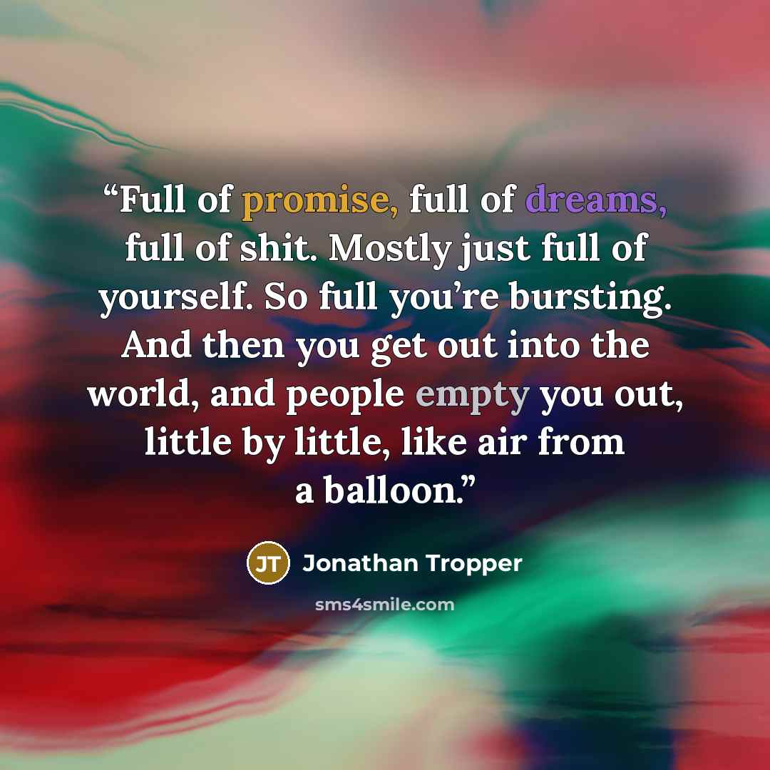 “Full of promise, full of dreams, full of shit. Mostly just full of yourself. So full you’re bursting. And then you get out into the world, and people empty you out, little by little, like air from a balloon.” quote by Jonathan Tropper