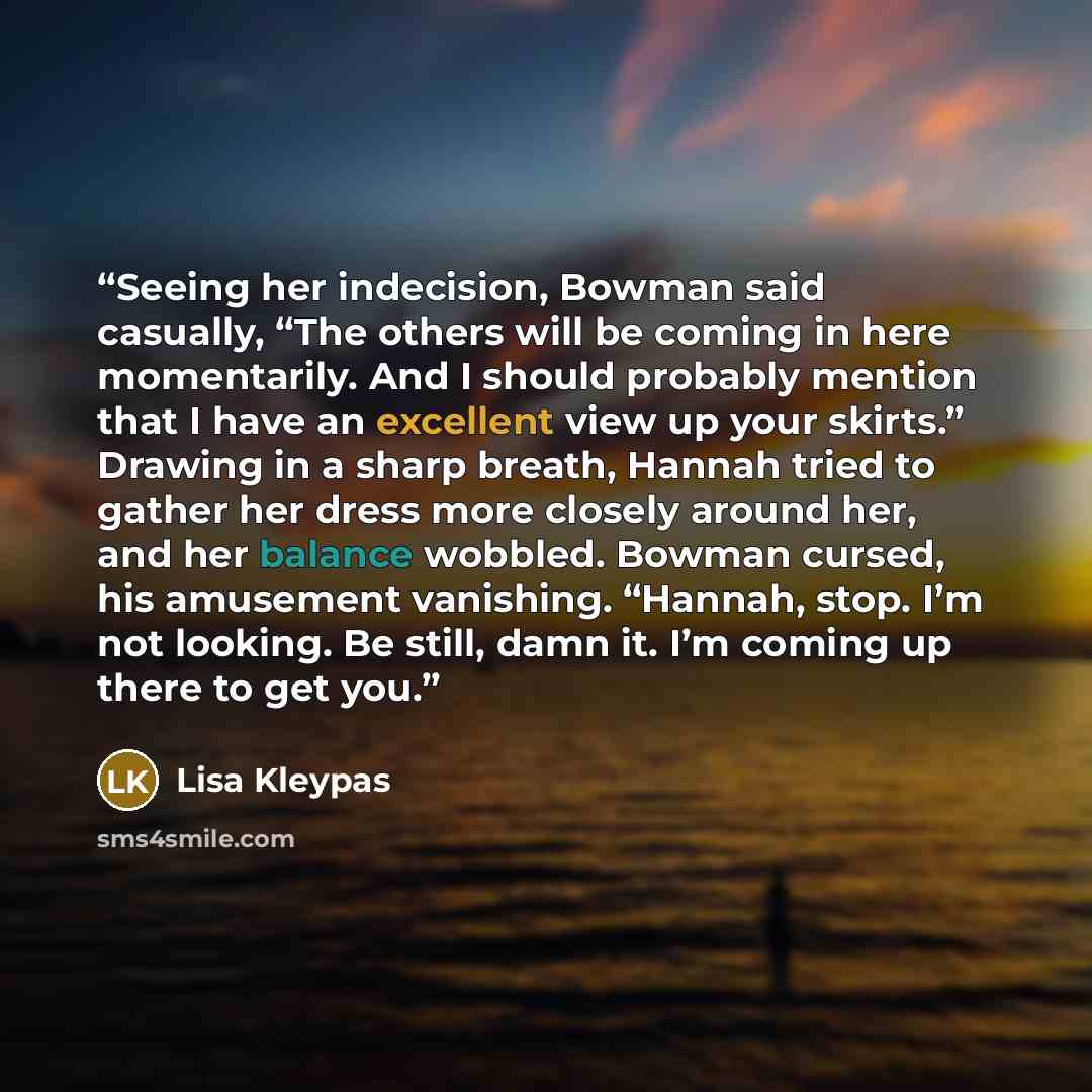 “Seeing her indecision, Bowman said casually, “The others will be coming in here momentarily. And I should probably mention that I have an excellent view up your skirts.” Drawing in a sharp breath, Hannah tried to gather her dress more closely around her, and her balance wobbled. Bowman cursed, his…” quote by Lisa Kleypas