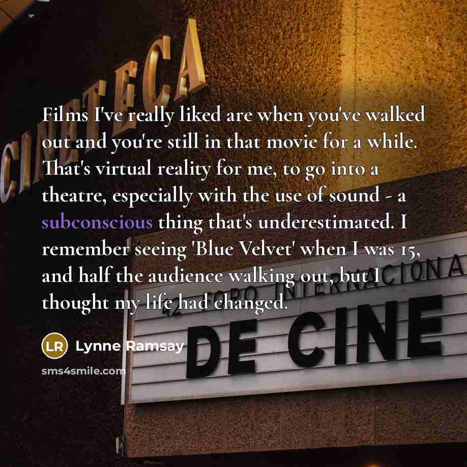 “Films I've really liked are when you've walked out and you're still in that movie for a while. That's virtual reality for me, to go into a theatre, especially with the use of sound - a subconscious thing that's underestimated. I remember seeing 'Blue Velvet' when I was 15, and half the audience…” quote by Lynne Ramsay