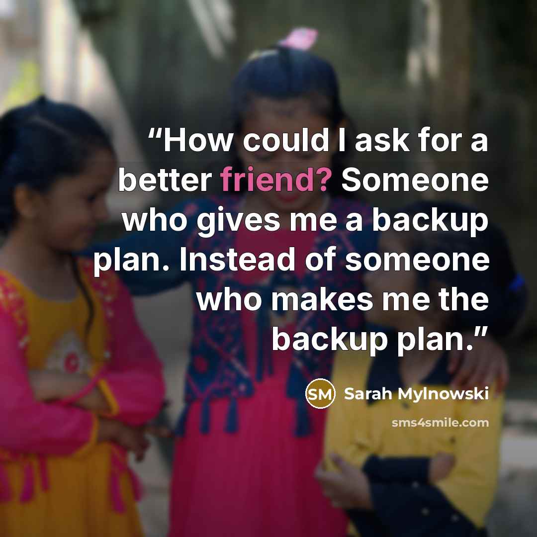 “How could I ask for a better friend? Someone who gives me a backup plan. Instead of someone who makes me the backup plan.” quote by Sarah Mylnowski