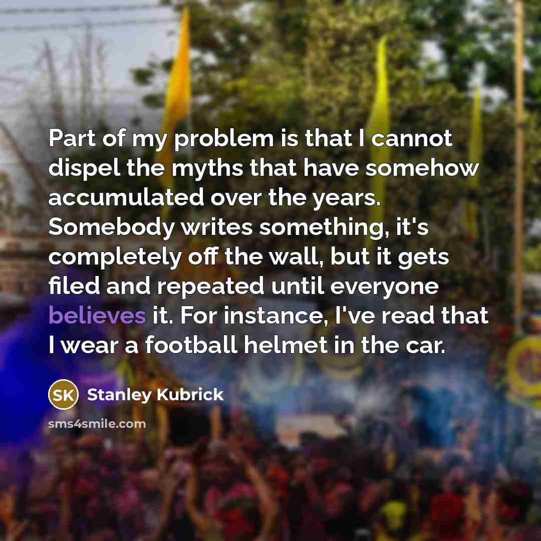 “Part of my problem is that I cannot dispel the myths that have somehow accumulated over the years. Somebody writes something, it's completely off the wall, but it gets filed and repeated until everyone believes it. For instance, I've read that I wear a football helmet in the car.” quote by Stanley Kubrick