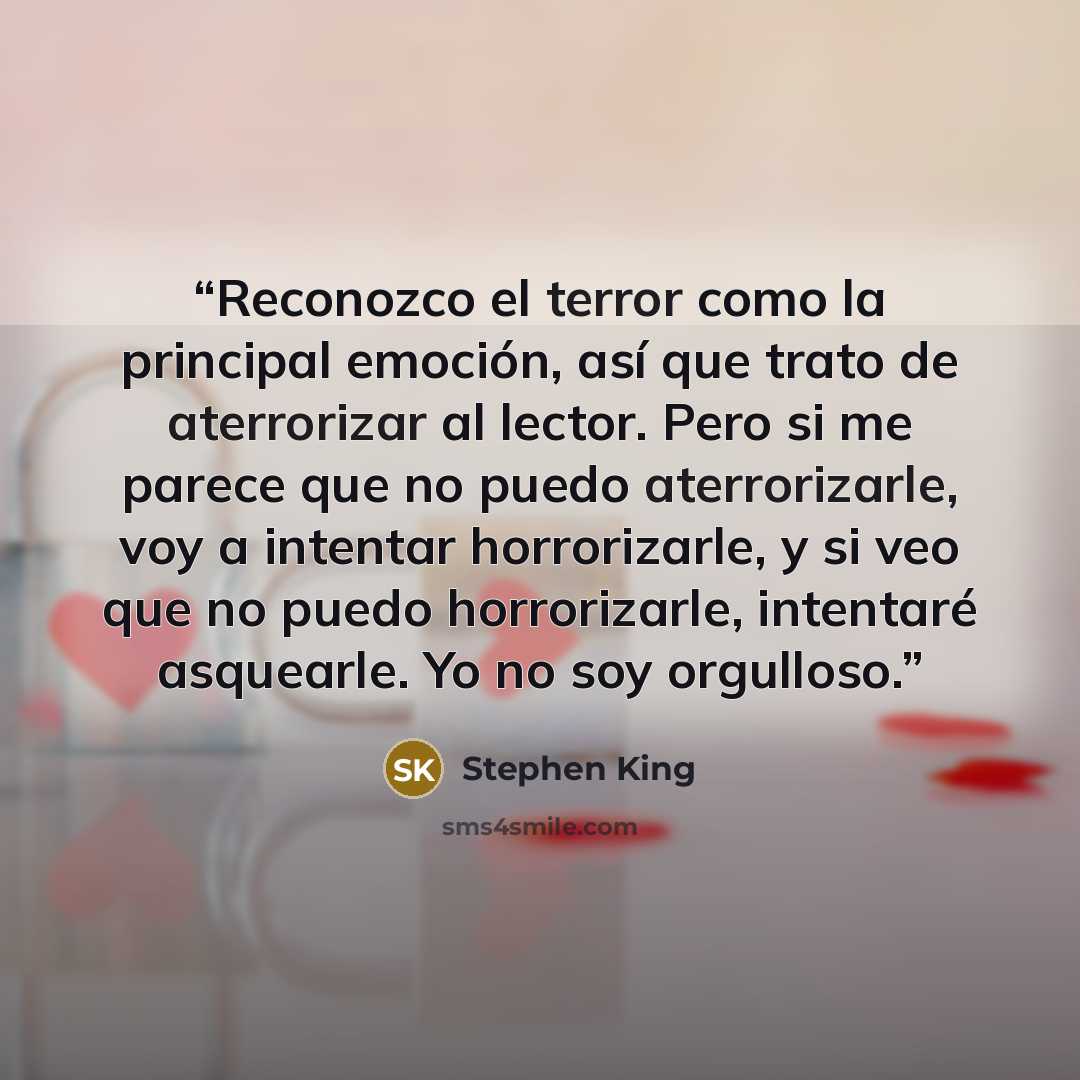“Reconozco el terror como la principal emoción, así que trato de aterrorizar al lector. Pero si me parece que no puedo aterrorizarle, voy a intentar horrorizarle, y si veo que no puedo horrorizarle, intentaré asquearle. Yo no soy orgulloso.” quote by Stephen King