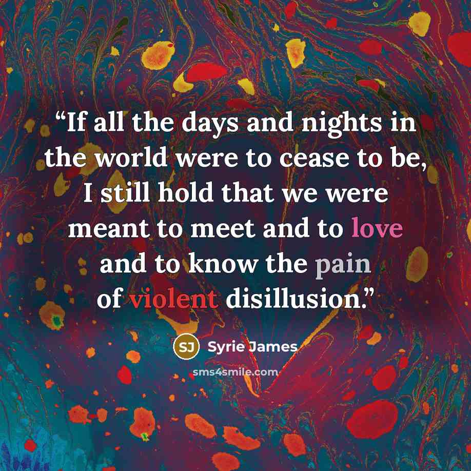 “If all the days and nights in the world were to cease to be, I still hold that we were meant to meet and to love and to know the pain of violent disillusion.” quote by Syrie James