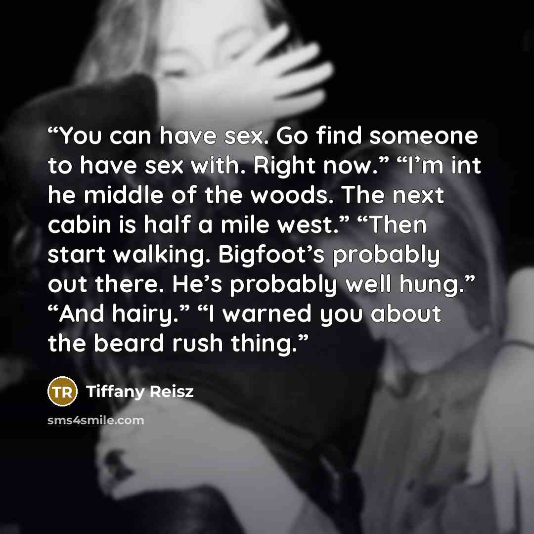 “You can have sex. Go find someone to have sex with. Right now.” “I’m int he middle of the woods. The next cabin is half a mile west.” “Then start walking. Bigfoot’s probably out there. He’s probably well hung.” “And hairy.” “I warned you about the beard rush thing.” quote by Tiffany Reisz