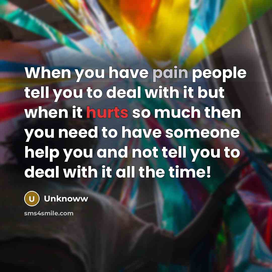 “When you have pain people tell you to deal with it but when it hurts so much then you need to have someone help you and not tell you to deal with it all the time!” quote by Unknoww