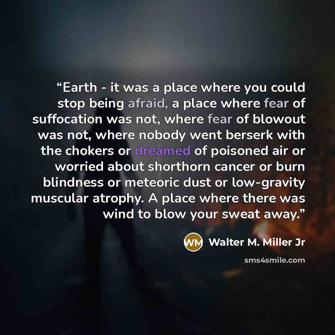 “Earth - it was a place where you could stop being afraid, a place where fear of suffocation was not, where fear of blowout was not, where nobody went berserk with the chokers or dreamed of poisoned air or worried about shorthorn cancer or burn blindness or meteoric dust or low-gravity muscular…” quote by Walter M. Miller Jr