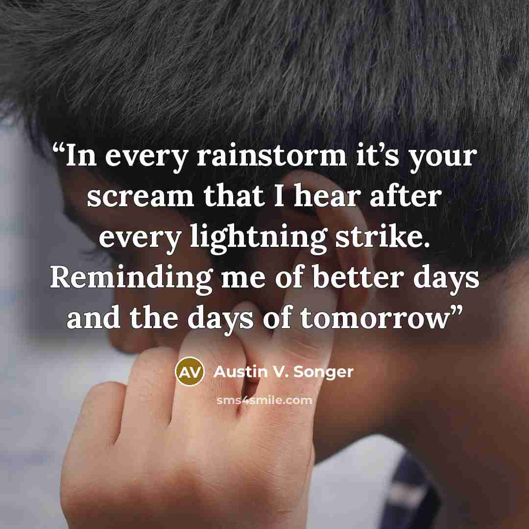 “In every rainstorm it’s your scream that I hear after every lightning strike. Reminding me of better days and the days of tomorrow” quote by Austin V. Songer