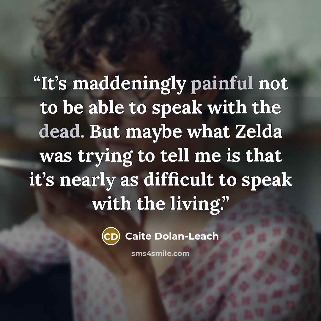 “It’s maddeningly painful not to be able to speak with the dead. But maybe what Zelda was trying to tell me is that it’s nearly as difficult to speak with the living.” quote by Caite Dolan-Leach