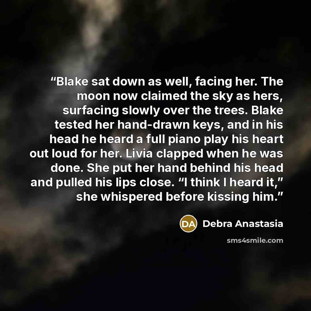 “Blake sat down as well, facing her. The moon now claimed the sky as hers, surfacing slowly over the trees. Blake tested her hand-drawn keys, and in his head he heard a full piano play his heart out loud for her. Livia clapped when he was done. She put her hand behind his head and pulled his lips…” quote by Debra Anastasia