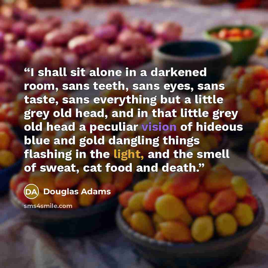 “I shall sit alone in a darkened room, sans teeth, sans eyes, sans taste, sans everything but a little grey old head, and in that little grey old head a peculiar vision of hideous blue and gold dangling things flashing in the light, and the smell of sweat, cat food and death.” quote by Douglas Adams