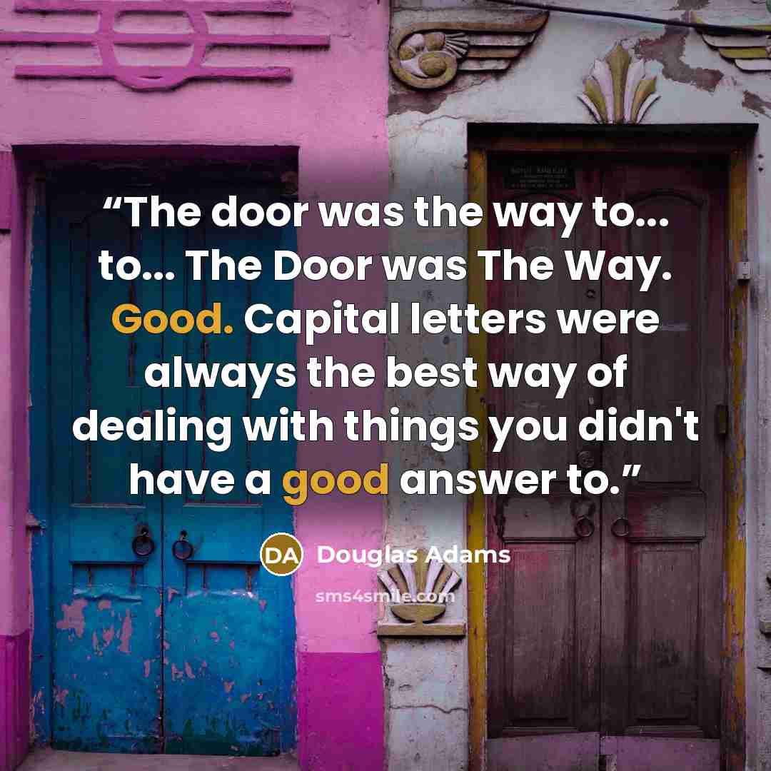 “The door was the way to... to... The Door was The Way. Good. Capital letters were always the best way of dealing with things you didn't have a good answer to.” quote by Douglas Adams