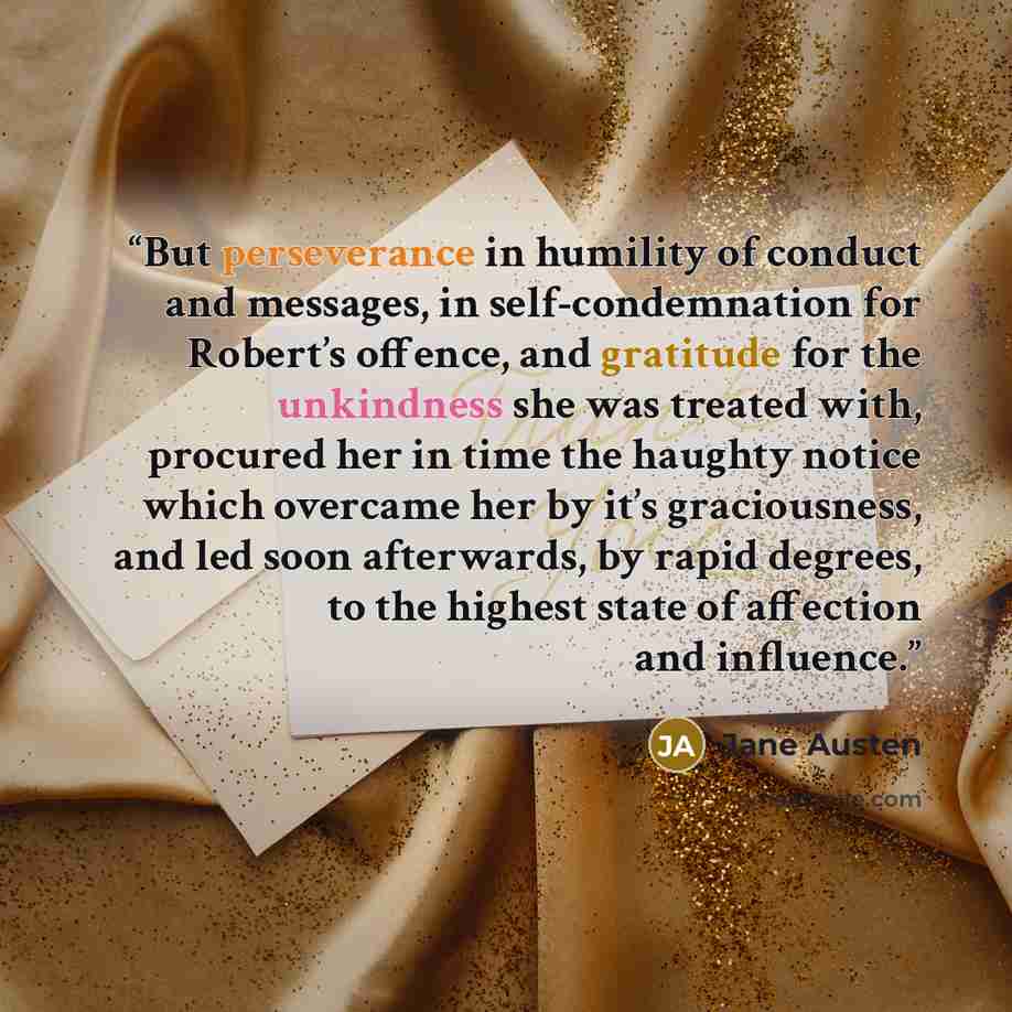 “But perseverance in humility of conduct and messages, in self-condemnation for Robert’s offence, and gratitude for the unkindness she was treated with, procured her in time the haughty notice which overcame her by it’s graciousness, and led soon afterwards, by rapid degrees, to the highest state…” quote by Jane Austen