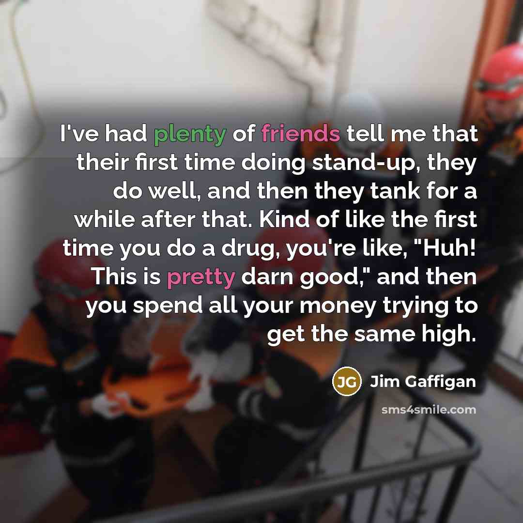 “I've had plenty of friends tell me that their first time doing stand-up, they do well, and then they tank for a while after that. Kind of like the first time you do a drug, you're like, "Huh! This is pretty darn good," and then you spend all your money trying to get the same high.” quote by Jim Gaffigan