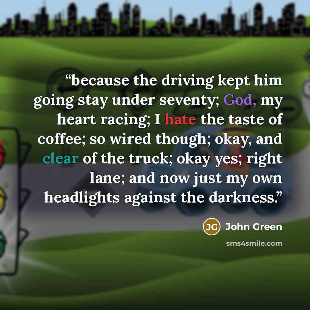 “because the driving kept him going stay under seventy; God, my heart racing; I hate the taste of coffee; so wired though; okay, and clear of the truck; okay yes; right lane; and now just my own headlights against the darkness.” quote by John Green