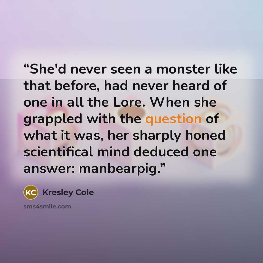 “She'd never seen a monster like that before, had never heard of one in all the Lore. When she grappled with the question of what it was, her sharply honed scientifical mind deduced one answer: manbearpig.” quote by Kresley Cole