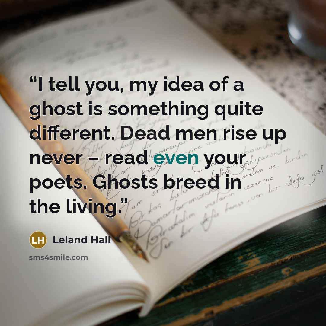 “I tell you, my idea of a ghost is something quite different. Dead men rise up never – read even your poets. Ghosts breed in the living.” quote by Leland Hall