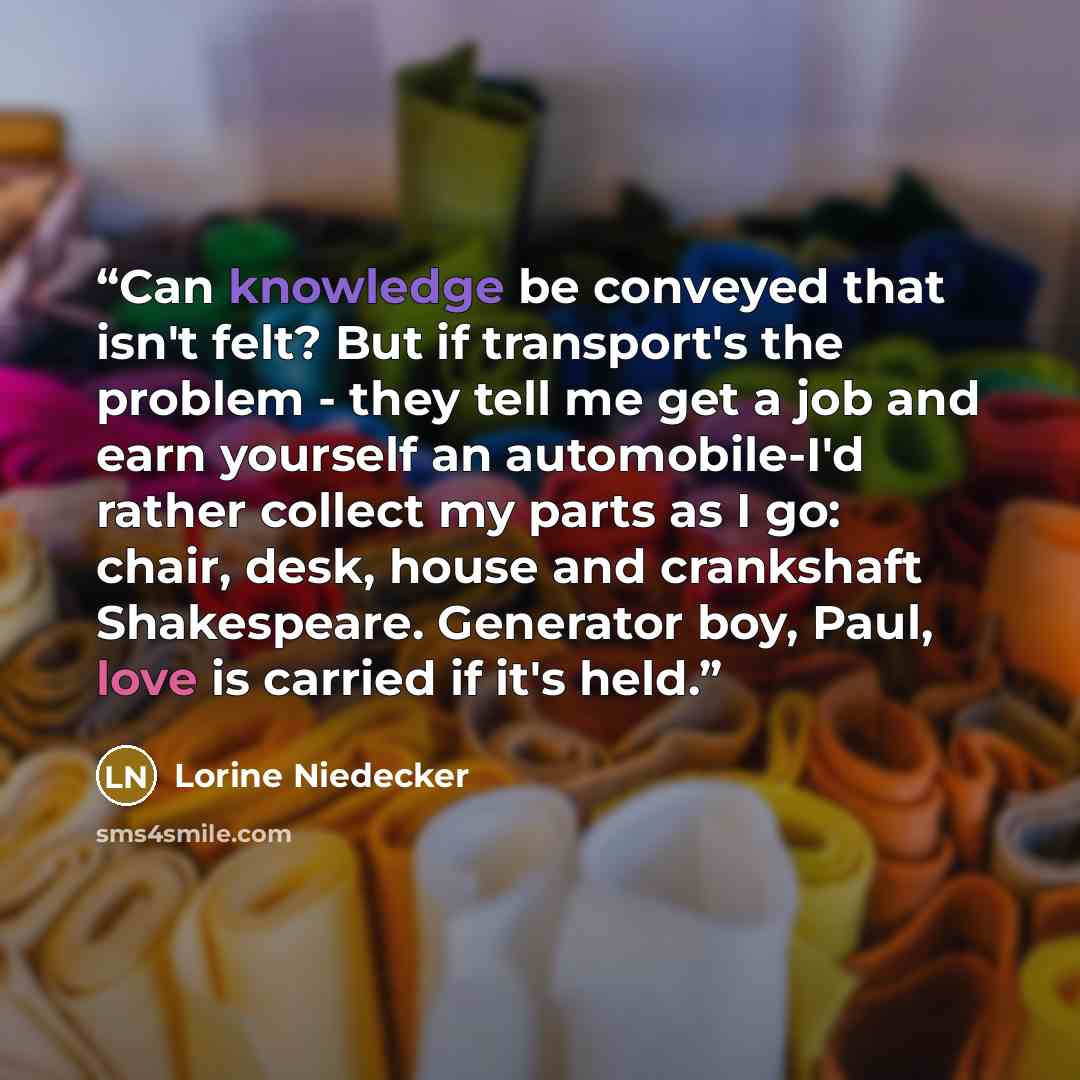 “Can knowledge be conveyed that isn't felt? But if transport's the problem - they tell me get a job and earn yourself an automobile-I'd rather collect my parts as I go: chair, desk, house and crankshaft Shakespeare. Generator boy, Paul, love is carried if it's held.” quote by Lorine Niedecker