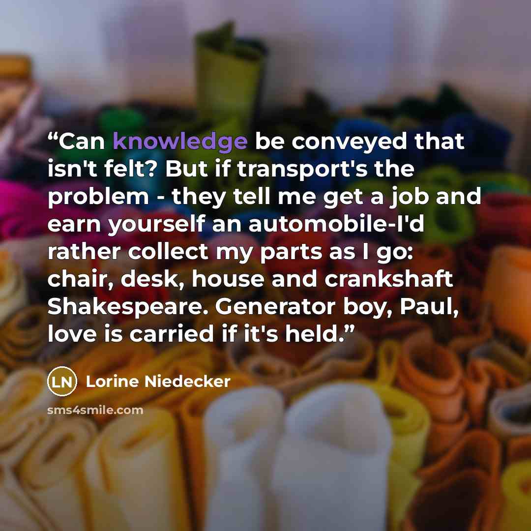 “Can knowledge be conveyed that isn't felt? But if transport's the problem - they tell me get a job and earn yourself an automobile-I'd rather collect my parts as I go: chair, desk, house and crankshaft Shakespeare. Generator boy, Paul, love is carried if it's held.” quote by Lorine Niedecker