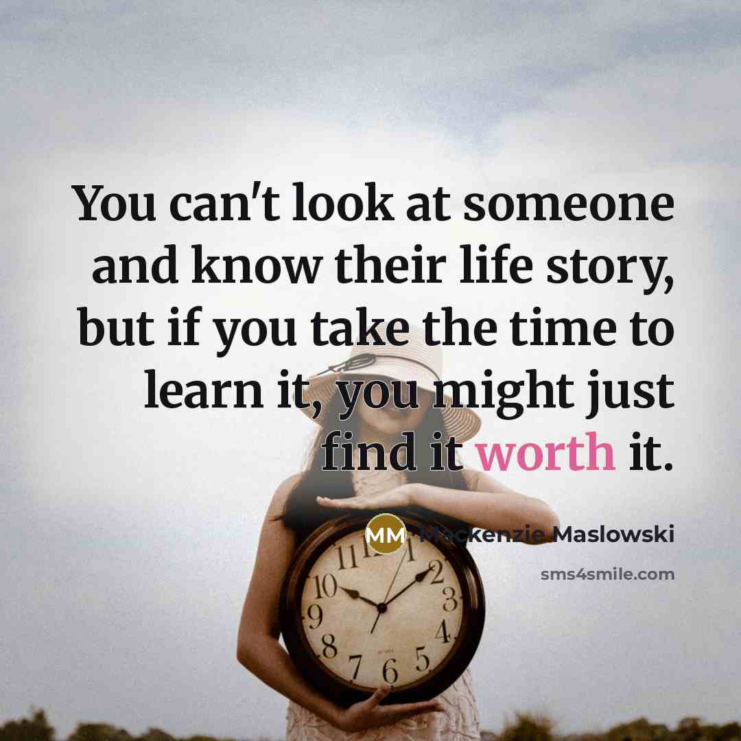 “You can't look at someone and know their life story, but if you take the time to learn it, you might just find it worth it.” quote by Mackenzie Maslowski