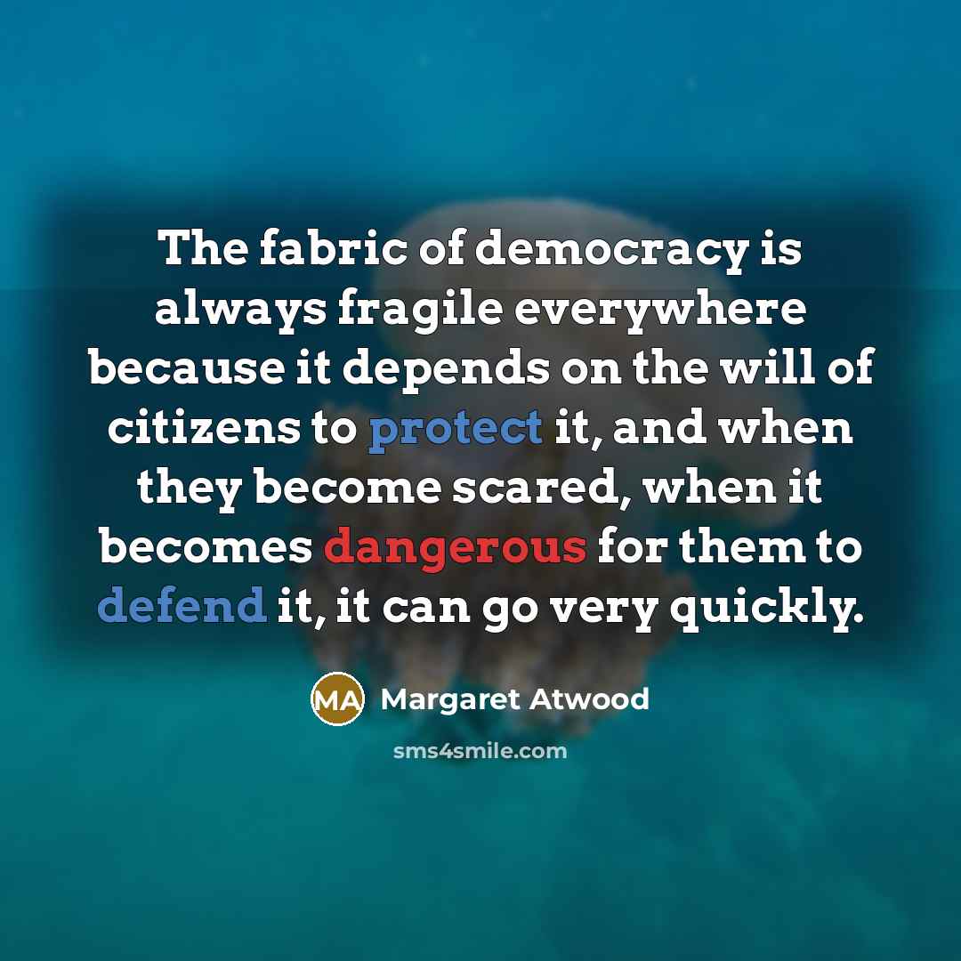 “The fabric of democracy is always fragile everywhere because it…” quote by Margaret Atwood