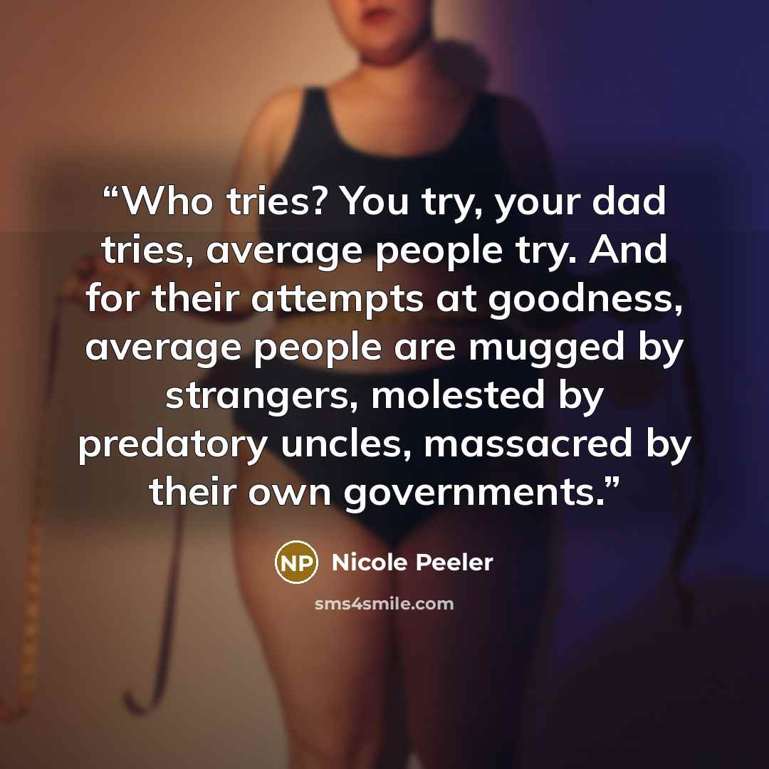 “Who tries? You try, your dad tries, average people try. And for their attempts at goodness, average people are mugged by strangers, molested by predatory uncles, massacred by their own governments.” quote by Nicole Peeler