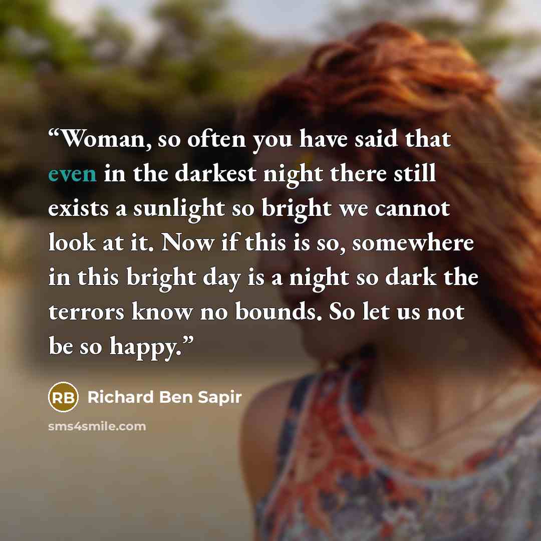“Woman, so often you have said that even in the darkest night there still exists a sunlight so bright we cannot look at it. Now if this is so, somewhere in this bright day is a night so dark the terrors know no bounds. So let us not be so happy.” quote by Richard Ben Sapir