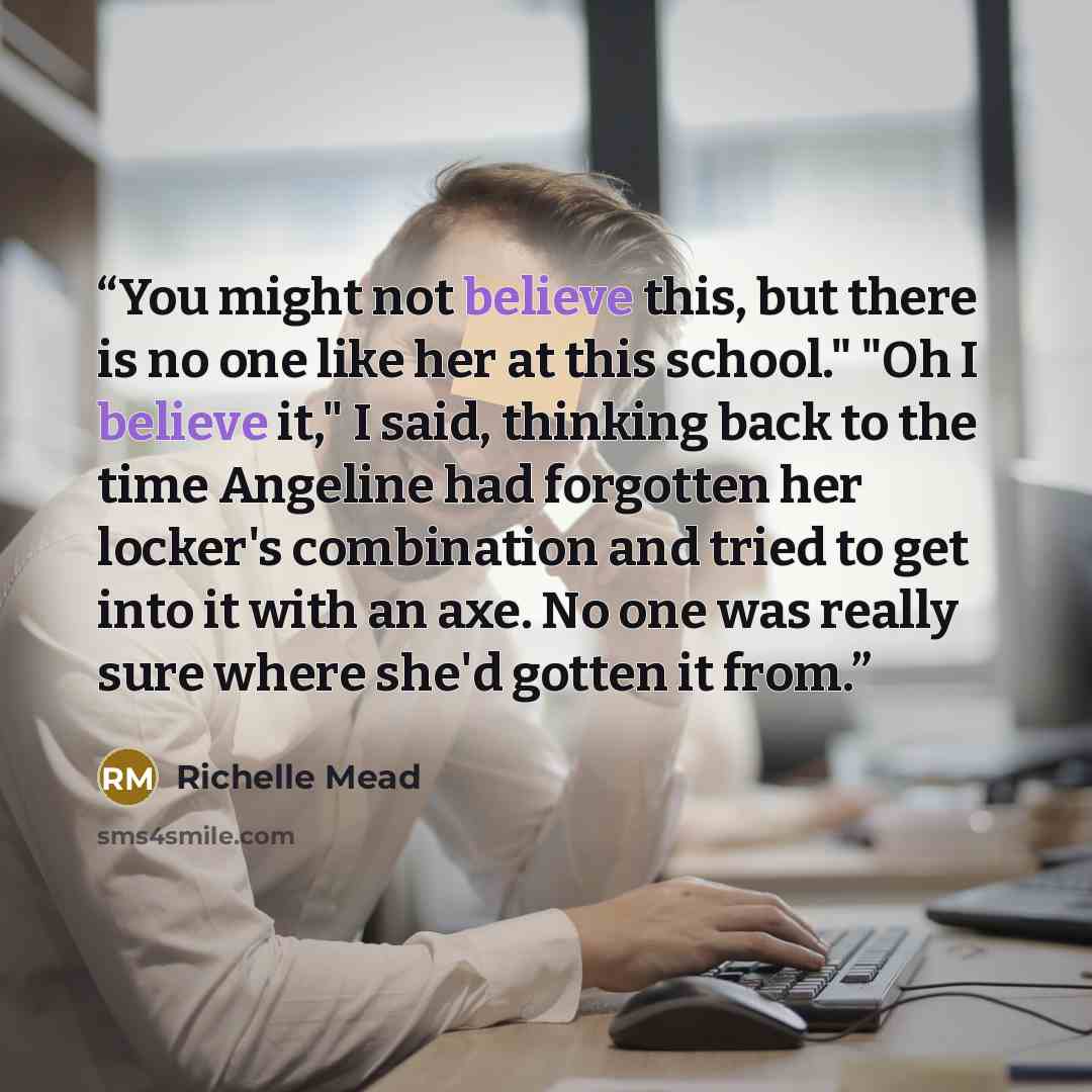 “You might not believe this, but there is no one like her at this school." "Oh I believe it," I said, thinking back to the time Angeline had forgotten her locker's combination and tried to get into it with an axe. No one was really sure where she'd gotten it from.” quote by Richelle Mead