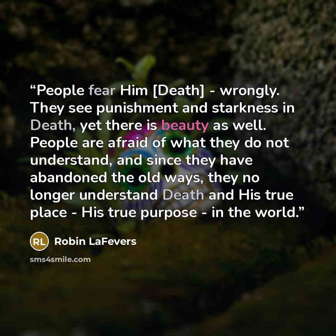 “People fear Him [Death] - wrongly. They see punishment and starkness in Death, yet there is beauty as well. People are afraid of what they do not understand, and since they have abandoned the old ways, they no longer understand Death and His true place - His true purpose - in the world.” quote by Robin LaFevers