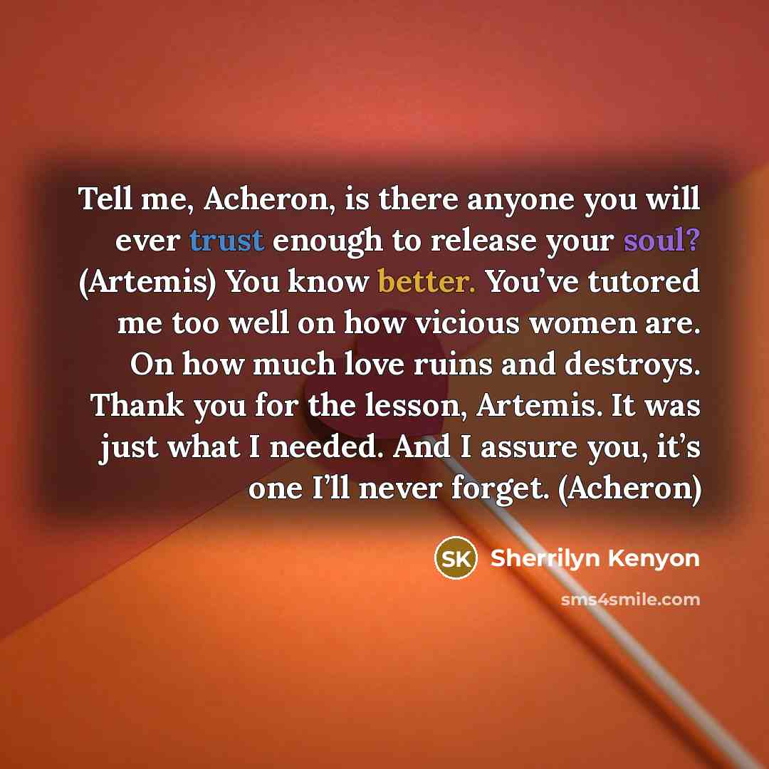 “Tell me, Acheron, is there anyone you will ever trust enough to release your soul? (Artemis) You know better. You’ve tutored me too well on how vicious women are. On how much love ruins and destroys. Thank you for the lesson, Artemis. It was just what I needed. And I assure you, it’s one I’ll…” quote by Sherrilyn Kenyon
