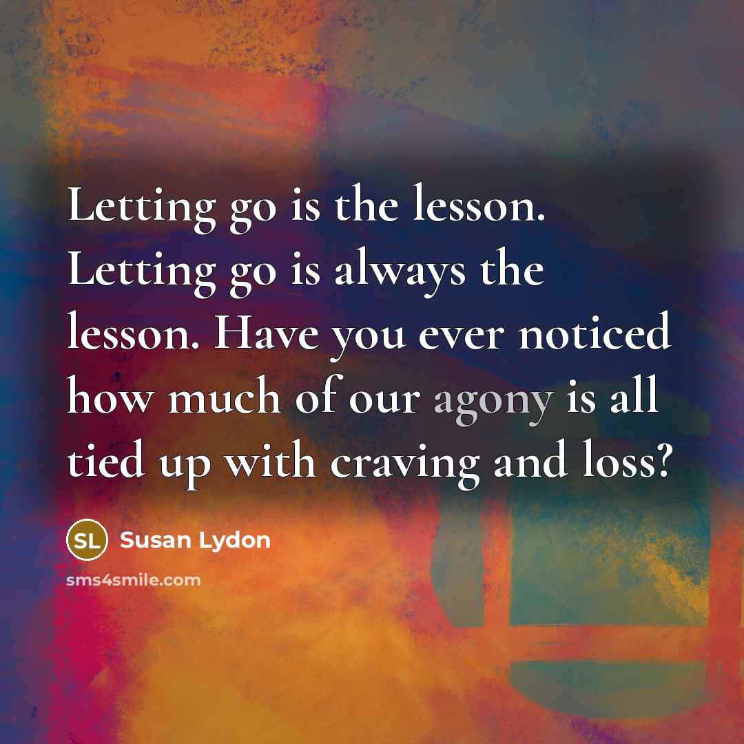 “Letting go is the lesson. Letting go is always the lesson. Have you ever noticed how much of our agony is all tied up with craving and loss?” quote by Susan Lydon