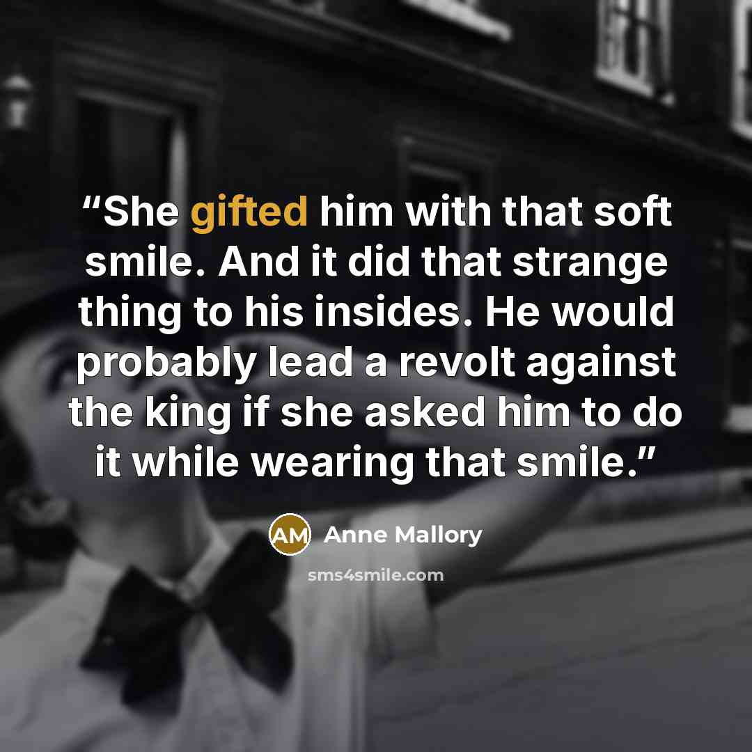 “She gifted him with that soft smile. And it did that strange thing to his insides. He would probably lead a revolt against the king if she asked him to do it while wearing that smile.” quote by Anne Mallory