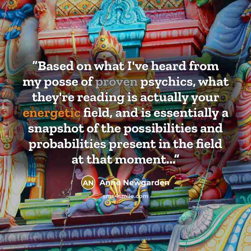 “Based on what I've heard from my posse of proven psychics, what they're reading is actually your energetic field, and is essentially a snapshot of the possibilities and probabilities present in the field at that moment...” quote by Anne Newgarden