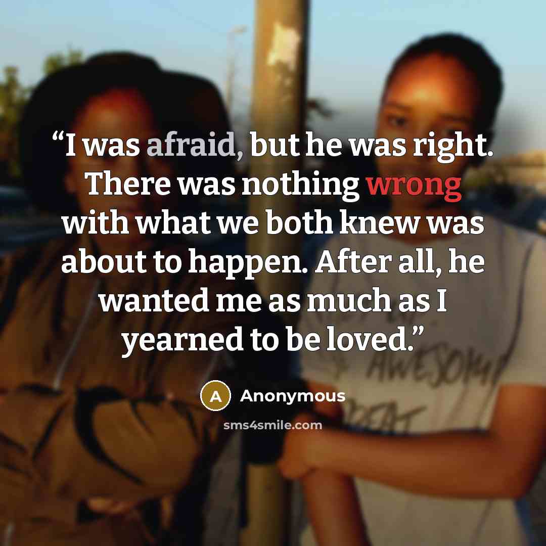 “I was afraid, but he was right. There was nothing wrong with what we both knew was about to happen. After all, he wanted me as much as I yearned to be loved.” quote by Anonymous