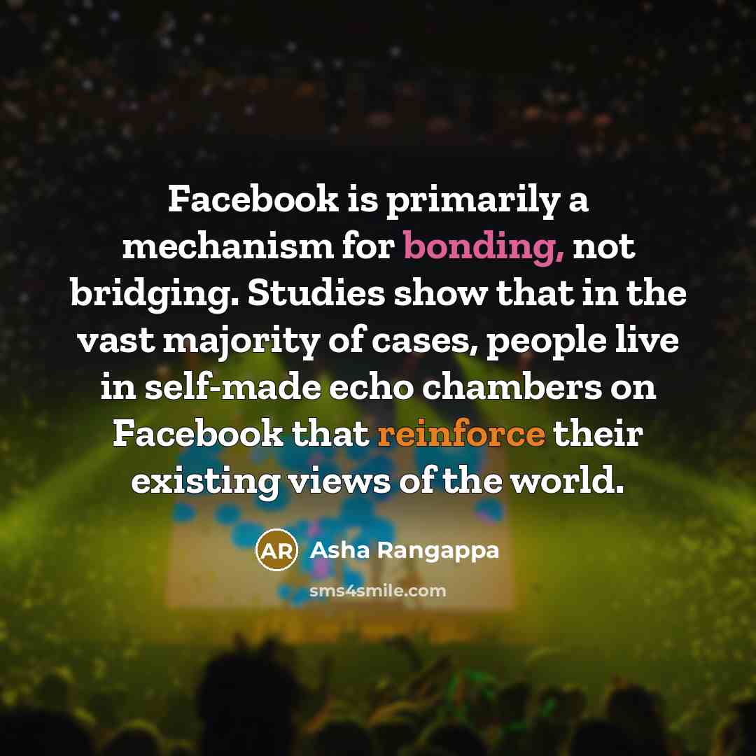 “Facebook is primarily a mechanism for bonding, not bridging. Studies show that in the vast majority of cases, people live in self-made echo chambers on Facebook that reinforce their existing views of the world.” quote by Asha Rangappa