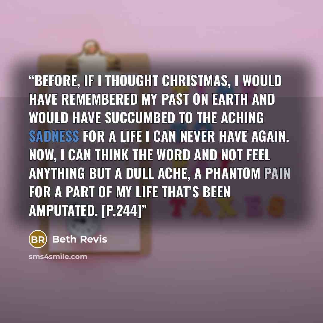 “Before, if I thought Christmas, I would have remembered my past on Earth and would have succumbed to the aching sadness for a life I can never have again. Now, I can think the word and not feel anything but a dull ache, a phantom pain for a part of my life that’s been amputated. [p.244]” quote by Beth Revis