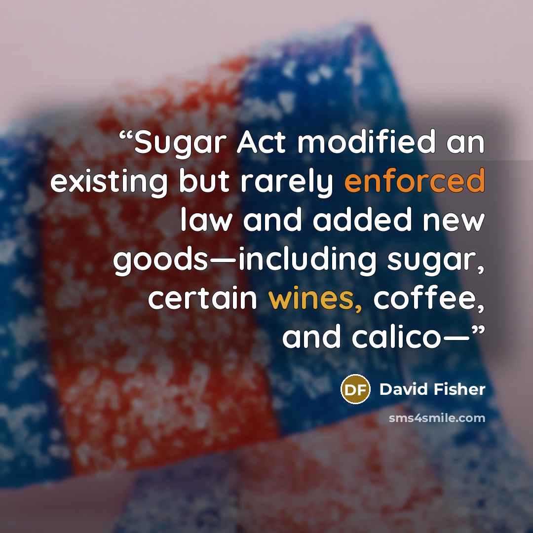 “Sugar Act modified an existing but rarely enforced law and added new goods—including sugar, certain wines, coffee, and calico—” quote by David Fisher