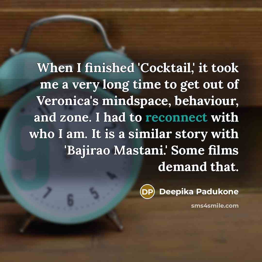 “When I finished 'Cocktail,' it took me a very long time to get out of Veronica's mindspace, behaviour, and zone. I had to reconnect with who I am. It is a similar story with 'Bajirao Mastani.' Some films demand that.” quote by Deepika Padukone